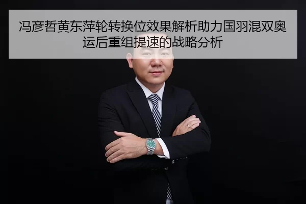 冯彦哲黄东萍轮转换位效果解析助力国羽混双奥运后重组提速的战略分析