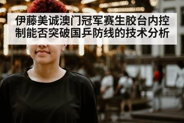 伊藤美诚澳门冠军赛生胶台内控制能否突破国乒防线的技术分析